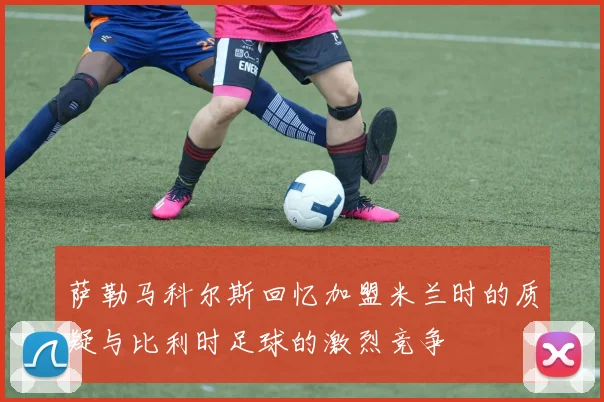 萨勒马科尔斯回忆加盟米兰时的质疑与比利时足球的激烈竞争