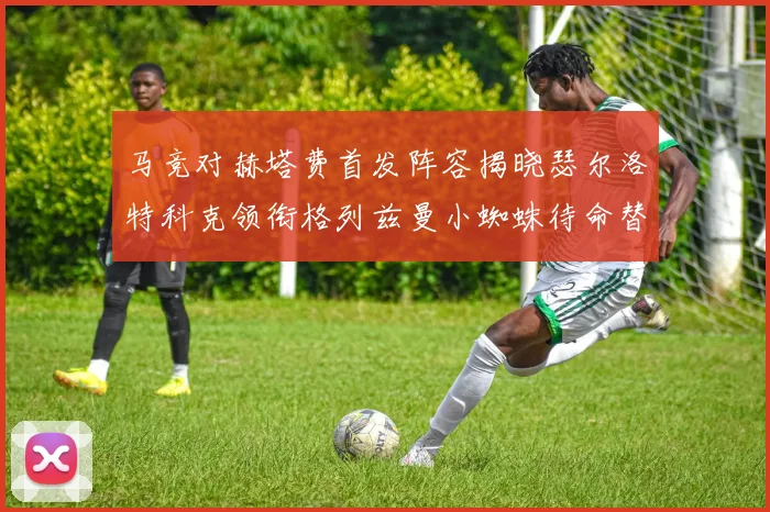 马竞对赫塔费首发阵容揭晓瑟尔洛特科克领衔格列兹曼小蜘蛛待命替补