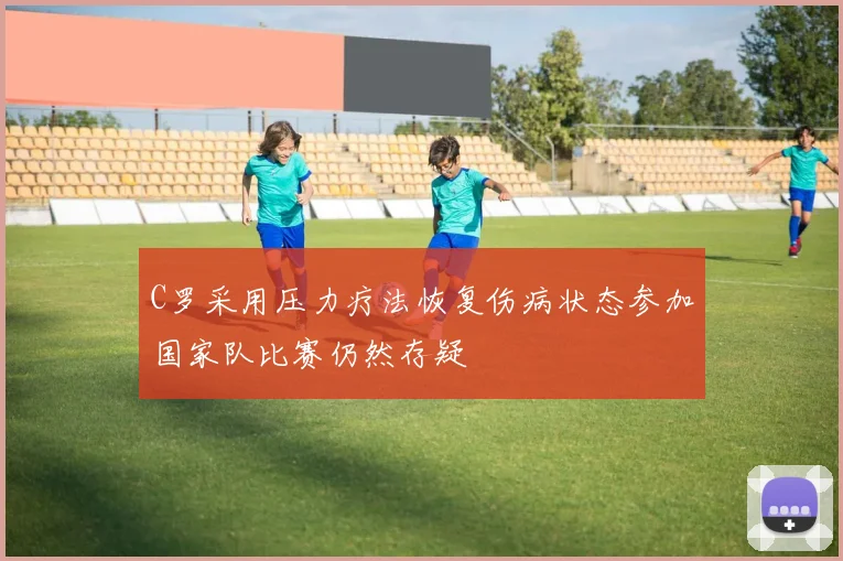 C罗采用压力疗法恢复伤病状态参加国家队比赛仍然存疑