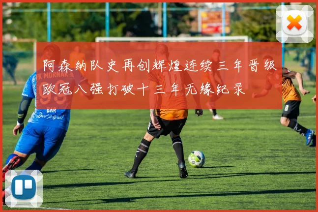 阿森纳队史再创辉煌连续三年晋级欧冠八强打破十三年无缘纪录