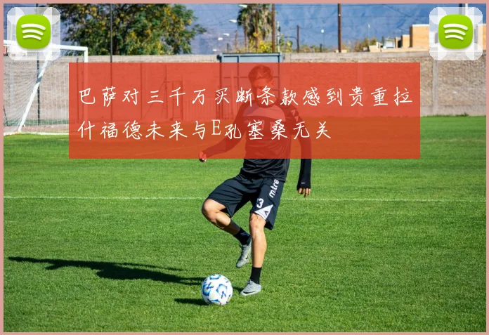 巴萨对三千万买断条款感到贵重拉什福德未来与E孔塞桑无关