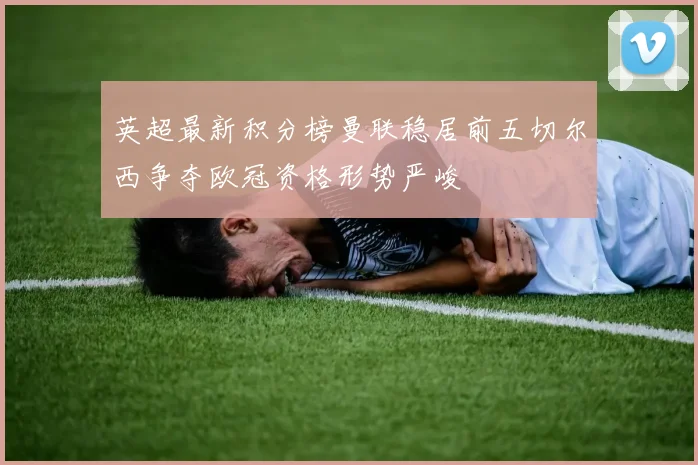 英超最新积分榜曼联稳居前五切尔西争夺欧冠资格形势严峻