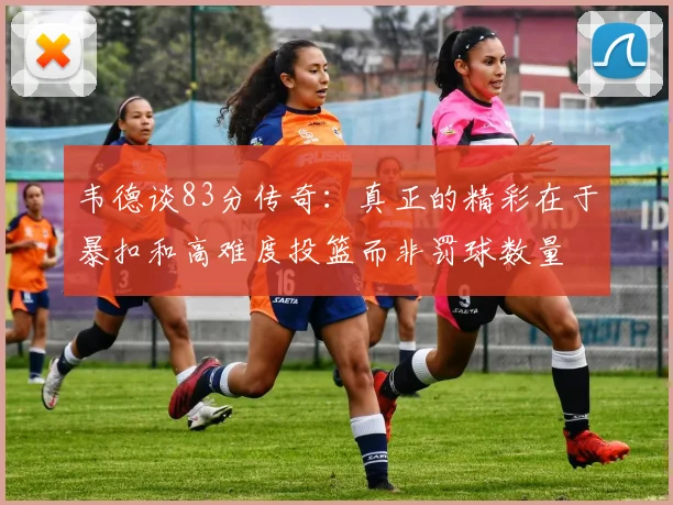 韦德谈83分传奇：真正的精彩在于暴扣和高难度投篮而非罚球数量