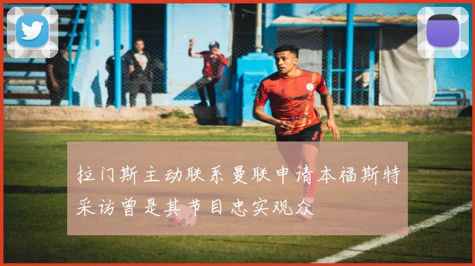 拉门斯主动联系曼联申请本福斯特采访曾是其节目忠实观众