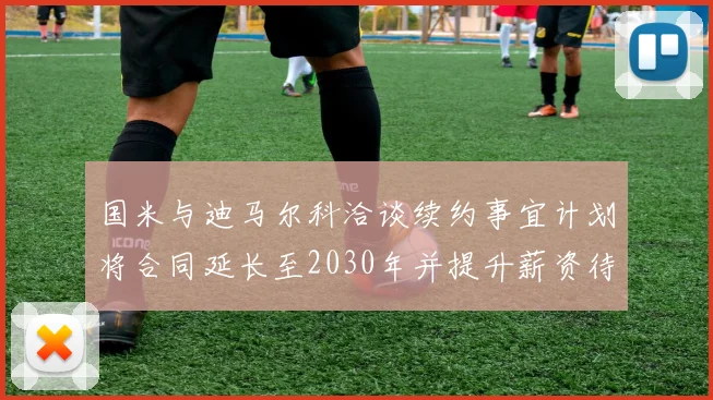 国米与迪马尔科洽谈续约事宜计划将合同延长至2030年并提升薪资待遇