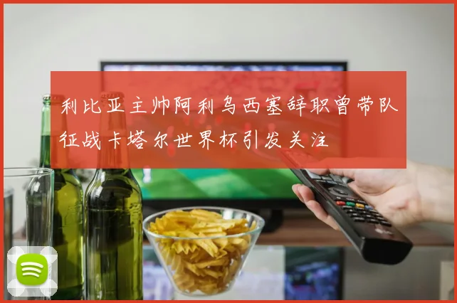 利比亚主帅阿利乌西塞辞职曾带队征战卡塔尔世界杯引发关注