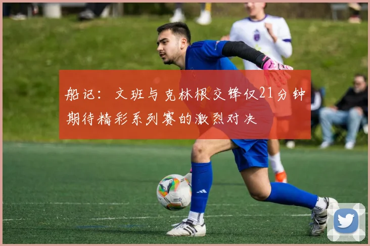 船记：文班与克林根交锋仅21分钟期待精彩系列赛的激烈对决