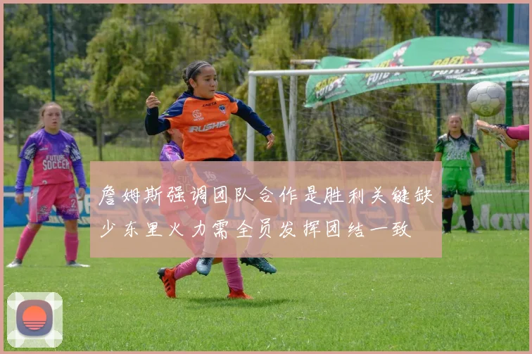 詹姆斯强调团队合作是胜利关键缺少东里火力需全员发挥团结一致